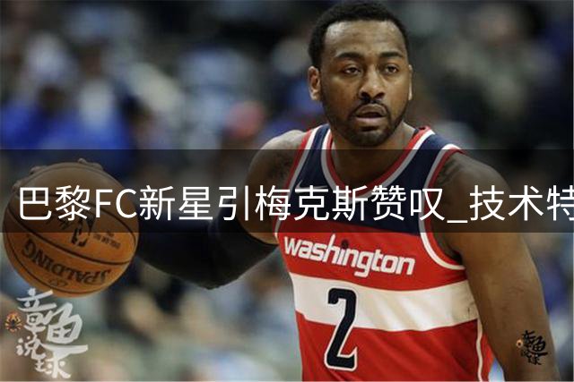 巴黎FC新星引梅克斯赞叹 技术特点神似传奇托蒂