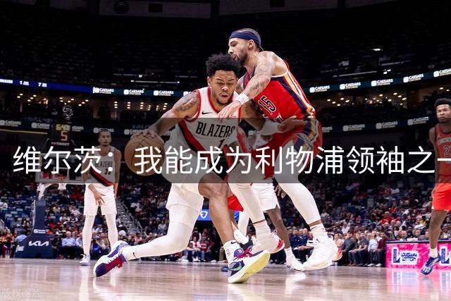 维尔茨：我能成为利物浦领袖之一，用自己的踢球方式带动球队